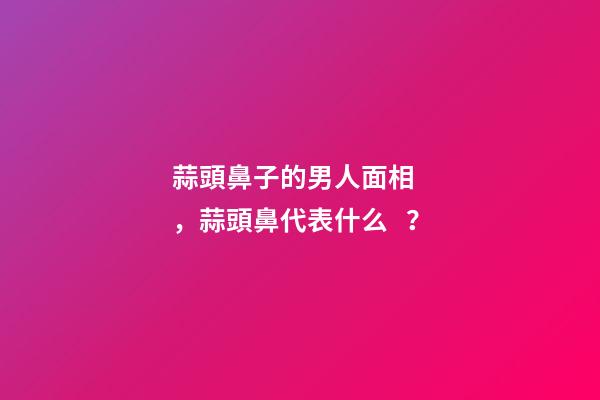 蒜頭鼻子的男人面相，蒜頭鼻代表什么？